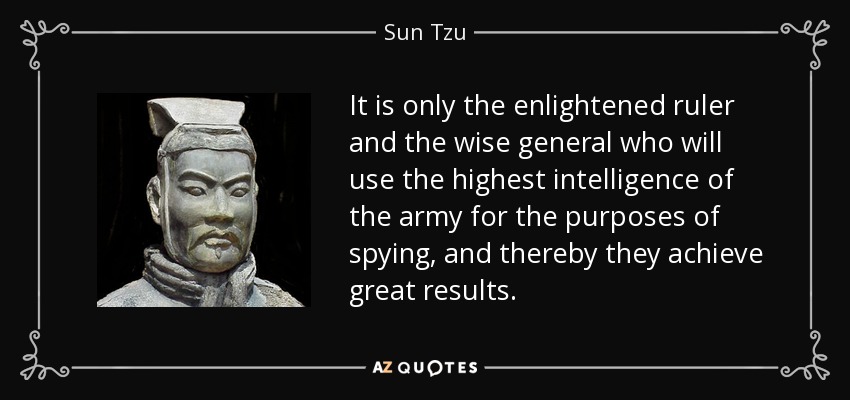 It is only the enlightened ruler and the wise general who will use the highest intelligence of the army for the purposes of spying, and thereby they achieve great results. - Sun Tzu