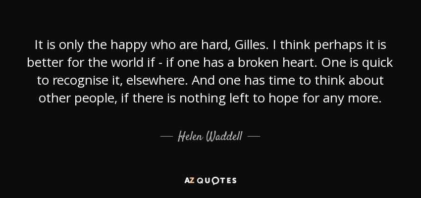 It is only the happy who are hard, Gilles. I think perhaps it is better for the world if - if one has a broken heart. One is quick to recognise it, elsewhere. And one has time to think about other people, if there is nothing left to hope for any more. - Helen Waddell
