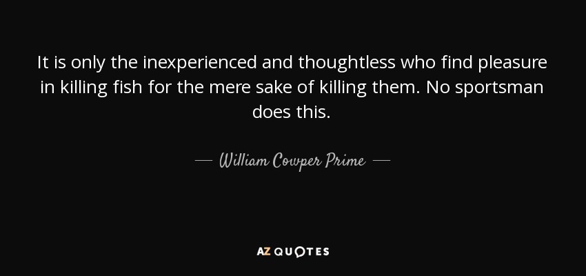 It is only the inexperienced and thoughtless who find pleasure in killing fish for the mere sake of killing them. No sportsman does this. - William Cowper Prime