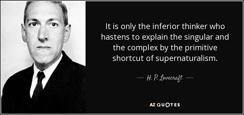 It is only the inferior thinker who hastens to explain the singular and the complex by the primitive shortcut of supernaturalism. - H. P. Lovecraft