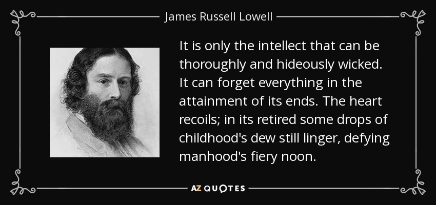 It is only the intellect that can be thoroughly and hideously wicked. It can forget everything in the attainment of its ends. The heart recoils; in its retired some drops of childhood's dew still linger, defying manhood's fiery noon. - James Russell Lowell