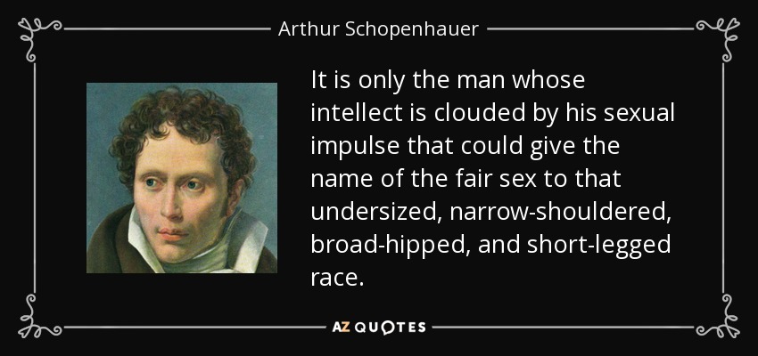 It is only the man whose intellect is clouded by his sexual impulse that could give the name of the fair sex to that undersized, narrow-shouldered, broad-hipped, and short-legged race. - Arthur Schopenhauer