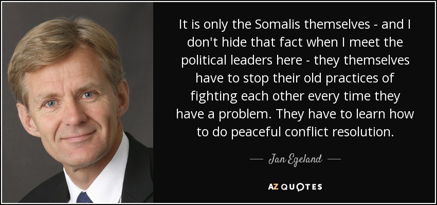 It is only the Somalis themselves - and I don't hide that fact when I meet the political leaders here - they themselves have to stop their old practices of fighting each other every time they have a problem. They have to learn how to do peaceful conflict resolution. - Jan Egeland