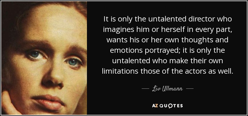 It is only the untalented director who imagines him or herself in every part, wants his or her own thoughts and emotions portrayed; it is only the untalented who make their own limitations those of the actors as well. - Liv Ullmann
