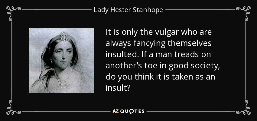 It is only the vulgar who are always fancying themselves insulted. If a man treads on another's toe in good society, do you think it is taken as an insult? - Lady Hester Stanhope