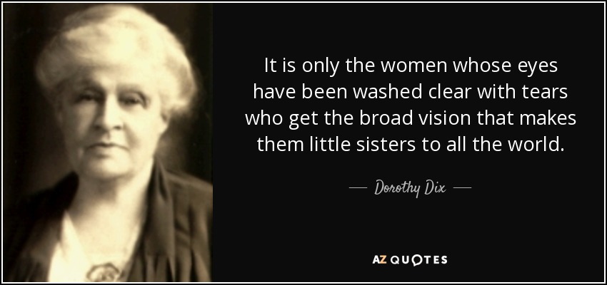 It is only the women whose eyes have been washed clear with tears who get the broad vision that makes them little sisters to all the world. - Dorothy Dix