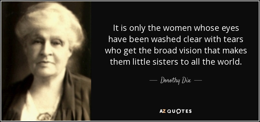 It is only the women whose eyes have been washed clear with tears who get the broad vision that makes them little sisters to all the world. - Dorothy Dix
