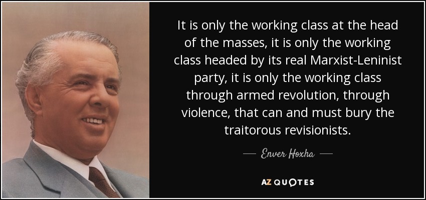 It is only the working class at the head of the masses, it is only the working class headed by its real Marxist-Leninist party, it is only the working class through armed revolution, through violence, that can and must bury the traitorous revisionists. - Enver Hoxha