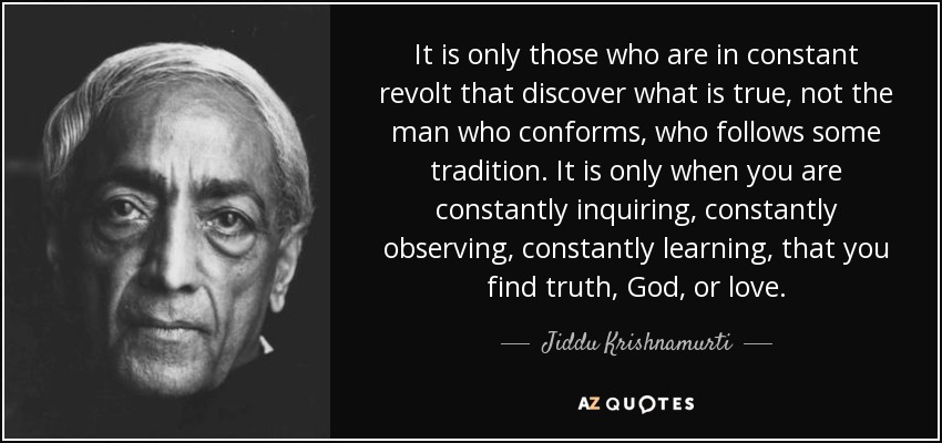 It is only those who are in constant revolt that discover what is true, not the man who conforms, who follows some tradition. It is only when you are constantly inquiring, constantly observing, constantly learning, that you find truth, God, or love. - Jiddu Krishnamurti