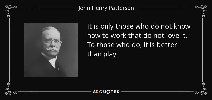 It is only those who do not know how to work that do not love it. To those who do, it is better than play. - John Henry Patterson