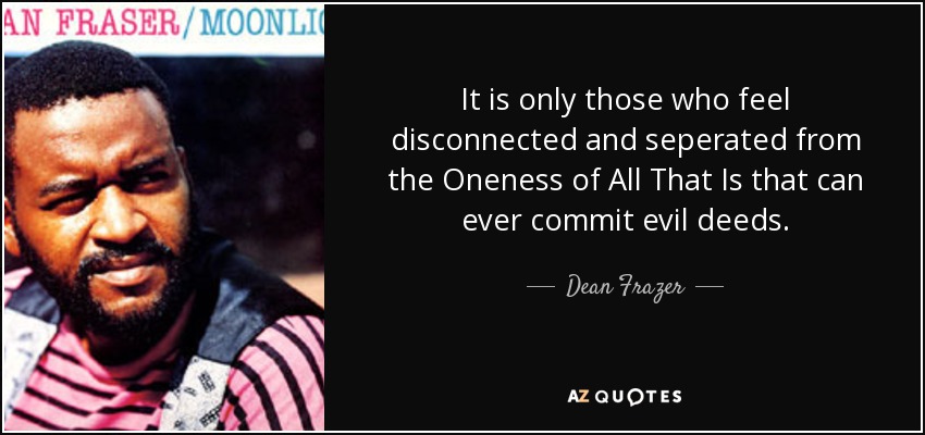 It is only those who feel disconnected and seperated from the Oneness of All That Is that can ever commit evil deeds. - Dean Frazer