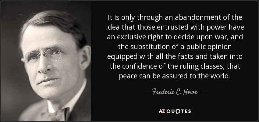 It is only through an abandonment of the idea that those entrusted with power have an exclusive right to decide upon war, and the substitution of a public opinion equipped with all the facts and taken into the confidence of the ruling classes, that peace can be assured to the world. - Frederic C. Howe