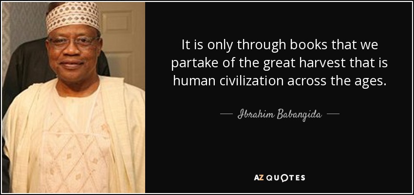 It is only through books that we partake of the great harvest that is human civilization across the ages. - Ibrahim Babangida
