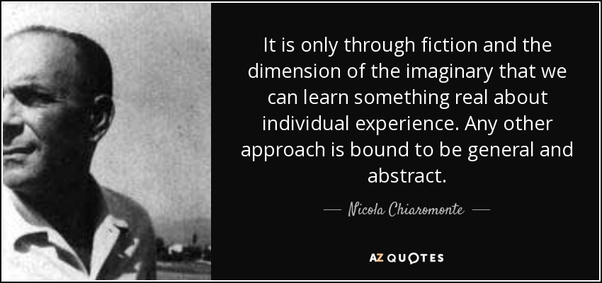 It is only through fiction and the dimension of the imaginary that we can learn something real about individual experience. Any other approach is bound to be general and abstract. - Nicola Chiaromonte