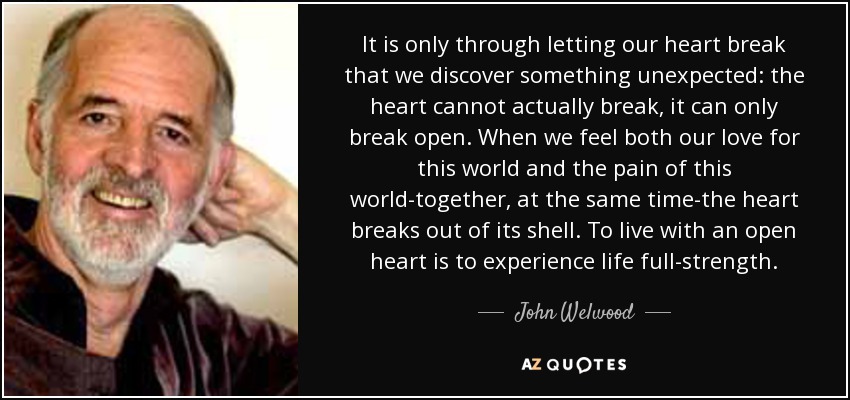 It is only through letting our heart break that we discover something unexpected: the heart cannot actually break, it can only break open. When we feel both our love for this world and the pain of this world-together, at the same time-the heart breaks out of its shell. To live with an open heart is to experience life full-strength. - John Welwood