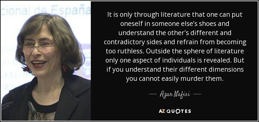 It is only through literature that one can put oneself in someone else’s shoes and understand the other’s different and contradictory sides and refrain from becoming too ruthless. Outside the sphere of literature only one aspect of individuals is revealed. But if you understand their different dimensions you cannot easily murder them. - Azar Nafisi