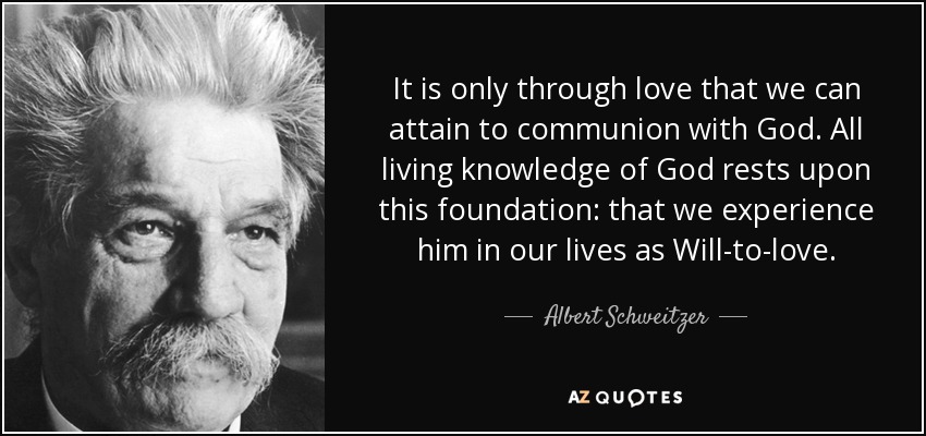 It is only through love that we can attain to communion with God. All living knowledge of God rests upon this foundation: that we experience him in our lives as Will-to-love. - Albert Schweitzer