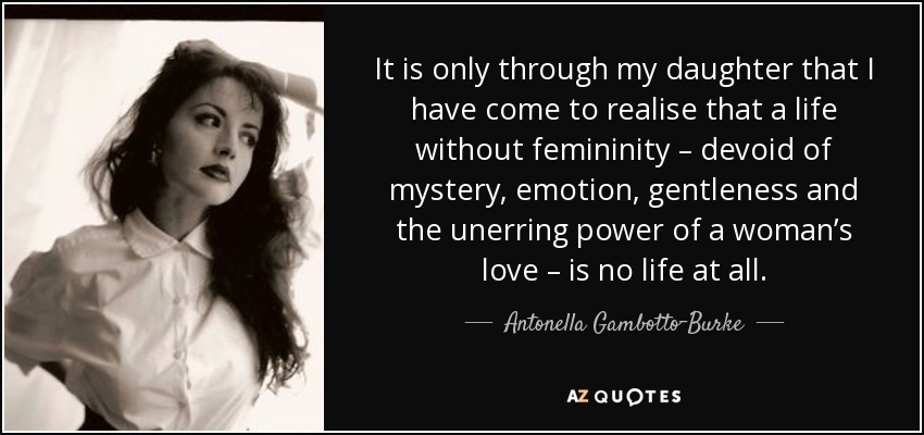 It is only through my daughter that I have come to realise that a life without femininity – devoid of mystery, emotion, gentleness and the unerring power of a woman’s love – is no life at all. - Antonella Gambotto-Burke