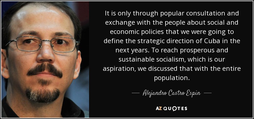 It is only through popular consultation and exchange with the people about social and economic policies that we were going to define the strategic direction of Cuba in the next years. To reach prosperous and sustainable socialism, which is our aspiration, we discussed that with the entire population. - Alejandro Castro Espin
