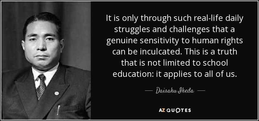 It is only through such real-life daily struggles and challenges that a genuine sensitivity to human rights can be inculcated. This is a truth that is not limited to school education: it applies to all of us. - Daisaku Ikeda