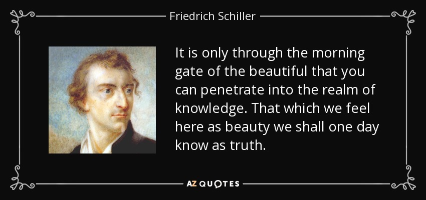 It is only through the morning gate of the beautiful that you can penetrate into the realm of knowledge. That which we feel here as beauty we shall one day know as truth. - Friedrich Schiller