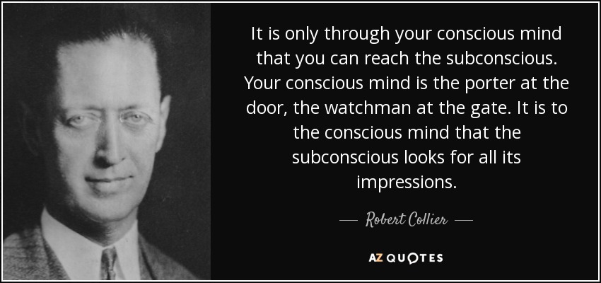 It is only through your conscious mind that you can reach the subconscious. Your conscious mind is the porter at the door, the watchman at the gate. It is to the conscious mind that the subconscious looks for all its impressions. - Robert Collier