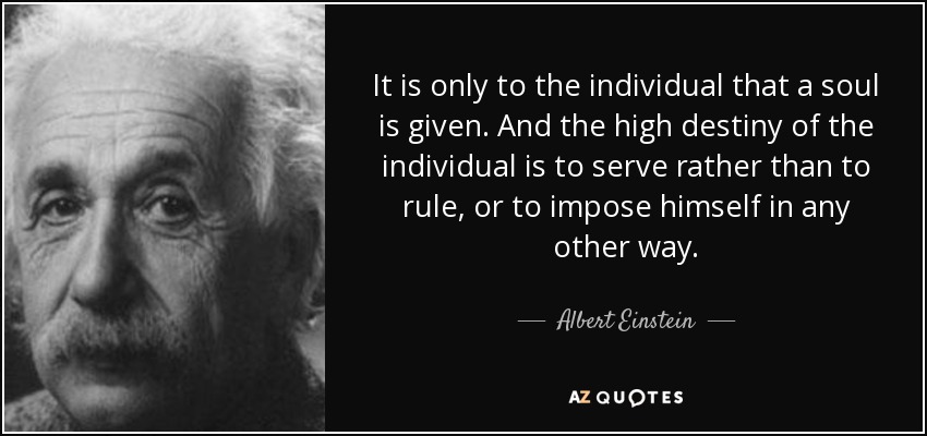 It is only to the individual that a soul is given. And the high destiny of the individual is to serve rather than to rule, or to impose himself in any other way. - Albert Einstein