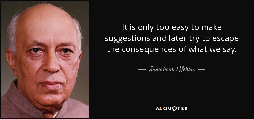 It is only too easy to make suggestions and later try to escape the consequences of what we say. - Jawaharlal Nehru