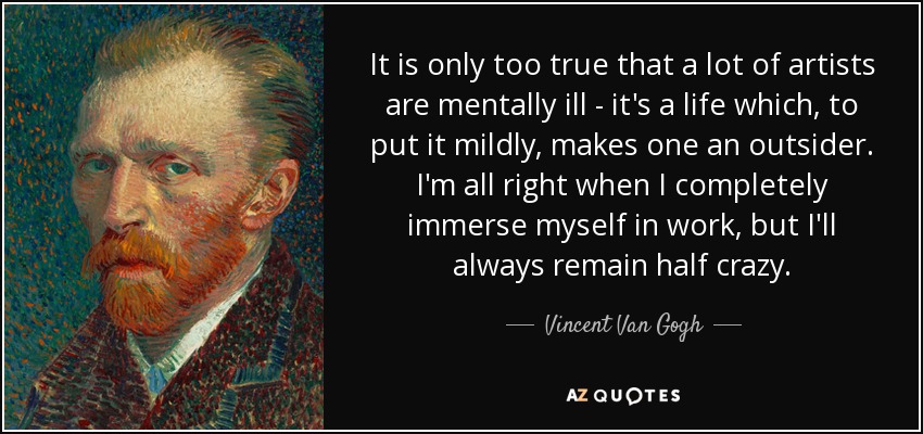 It is only too true that a lot of artists are mentally ill - it's a life which, to put it mildly, makes one an outsider. I'm all right when I completely immerse myself in work, but I'll always remain half crazy. - Vincent Van Gogh