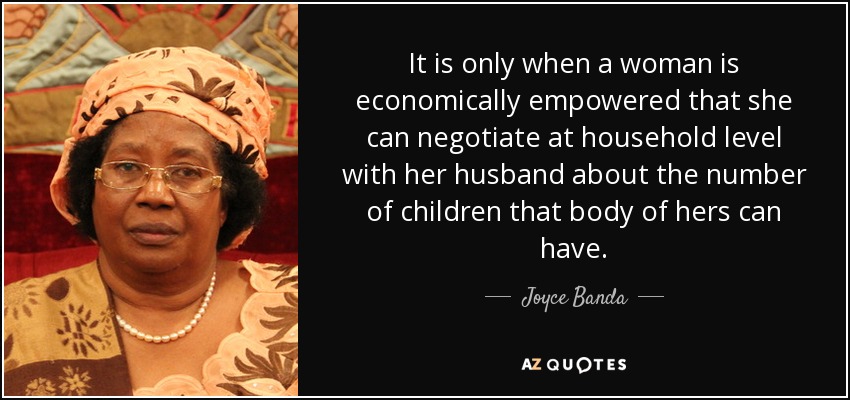 It is only when a woman is economically empowered that she can negotiate at household level with her husband about the number of children that body of hers can have. - Joyce Banda