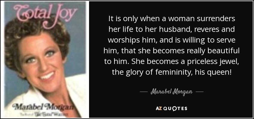 It is only when a woman surrenders her life to her husband, reveres and worships him, and is willing to serve him, that she becomes really beautiful to him. She becomes a priceless jewel, the glory of femininity, his queen! - Marabel Morgan