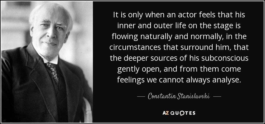 It is only when an actor feels that his inner and outer life on the stage is flowing naturally and normally, in the circumstances that surround him, that the deeper sources of his subconscious gently open, and from them come feelings we cannot always analyse. - Constantin Stanislavski