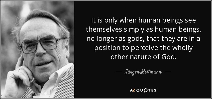 It is only when human beings see themselves simply as human beings, no longer as gods, that they are in a position to perceive the wholly other nature of God. - Jürgen Moltmann