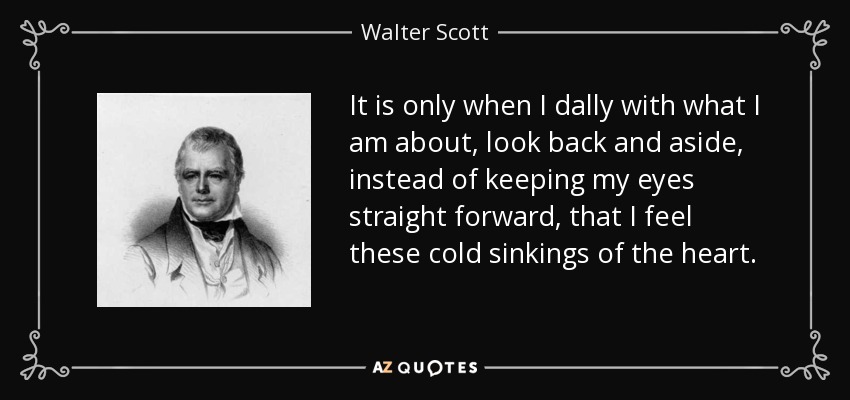 It is only when I dally with what I am about, look back and aside, instead of keeping my eyes straight forward, that I feel these cold sinkings of the heart. - Walter Scott