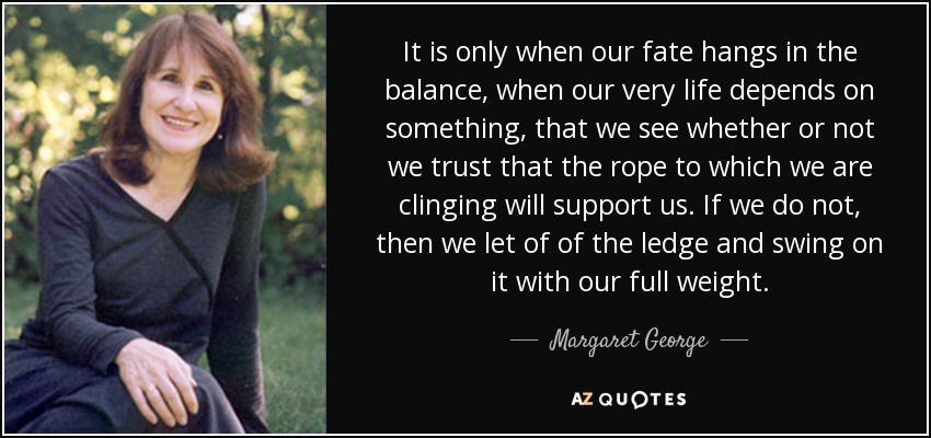 It is only when our fate hangs in the balance, when our very life depends on something, that we see whether or not we trust that the rope to which we are clinging will support us. If we do not, then we let of of the ledge and swing on it with our full weight. - Margaret George