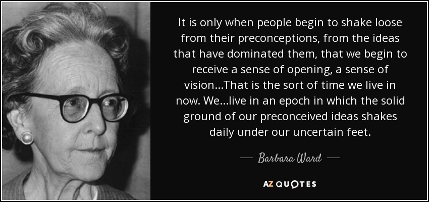 It is only when people begin to shake loose from their preconceptions, from the ideas that have dominated them, that we begin to receive a sense of opening, a sense of vision...That is the sort of time we live in now. We...live in an epoch in which the solid ground of our preconceived ideas shakes daily under our uncertain feet. - Barbara Ward, Baroness Jackson of Lodsworth