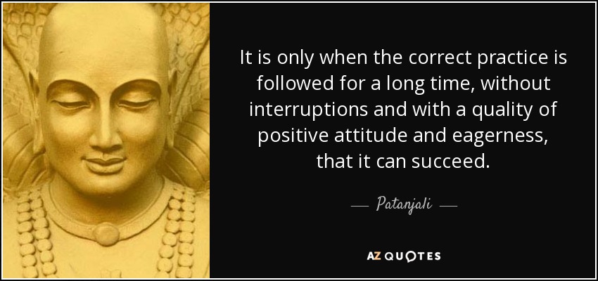 It is only when the correct practice is followed for a long time, without interruptions and with a quality of positive attitude and eagerness, that it can succeed. - Patanjali