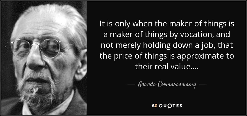 It is only when the maker of things is a maker of things by vocation, and not merely holding down a job, that the price of things is approximate to their real value. . . . - Ananda Coomaraswamy