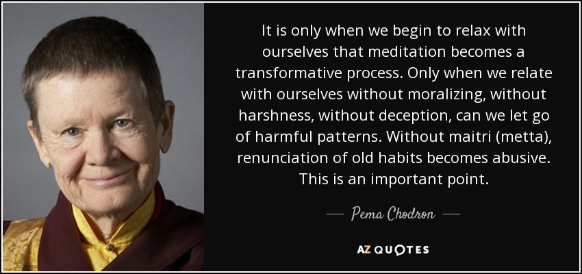 It is only when we begin to relax with ourselves that meditation becomes a transformative process. Only when we relate with ourselves without moralizing, without harshness, without deception, can we let go of harmful patterns. Without maitri (metta), renunciation of old habits becomes abusive. This is an important point. - Pema Chodron