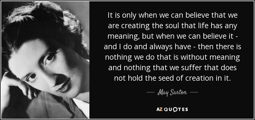 It is only when we can believe that we are creating the soul that life has any meaning, but when we can believe it - and I do and always have - then there is nothing we do that is without meaning and nothing that we suffer that does not hold the seed of creation in it. - May Sarton