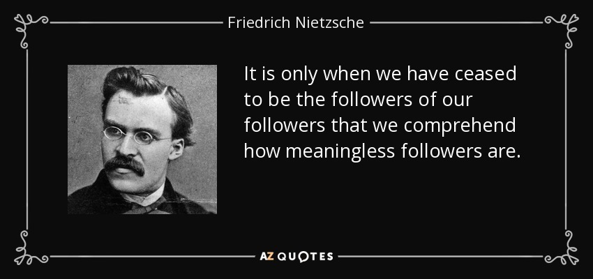 It is only when we have ceased to be the followers of our followers that we comprehend how meaningless followers are. - Friedrich Nietzsche
