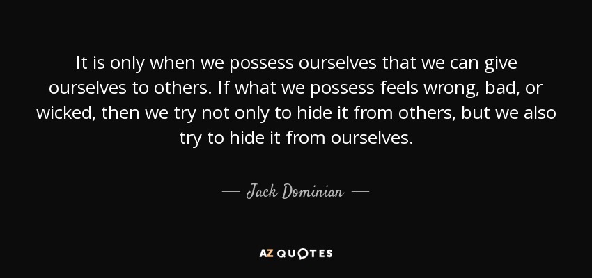 It is only when we possess ourselves that we can give ourselves to others. If what we possess feels wrong, bad, or wicked, then we try not only to hide it from others, but we also try to hide it from ourselves. - Jack Dominian