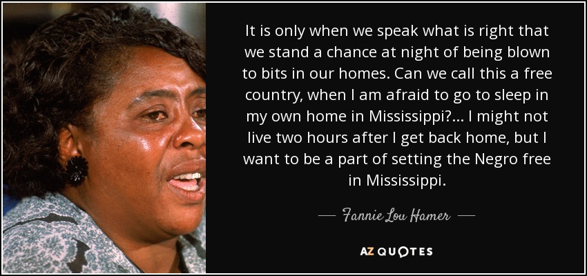 It is only when we speak what is right that we stand a chance at night of being blown to bits in our homes. Can we call this a free country, when I am afraid to go to sleep in my own home in Mississippi?... I might not live two hours after I get back home, but I want to be a part of setting the Negro free in Mississippi. - Fannie Lou Hamer