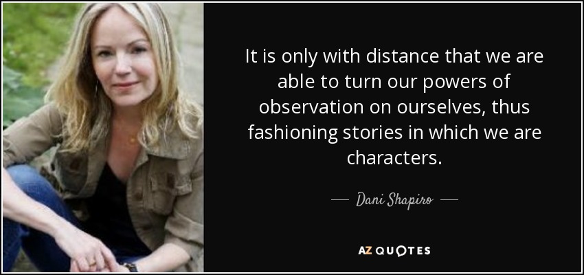 It is only with distance that we are able to turn our powers of observation on ourselves, thus fashioning stories in which we are characters. - Dani Shapiro