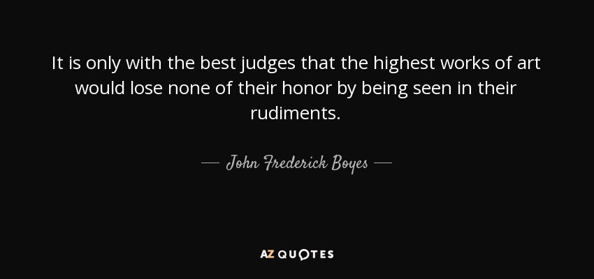 It is only with the best judges that the highest works of art would lose none of their honor by being seen in their rudiments. - John Frederick Boyes