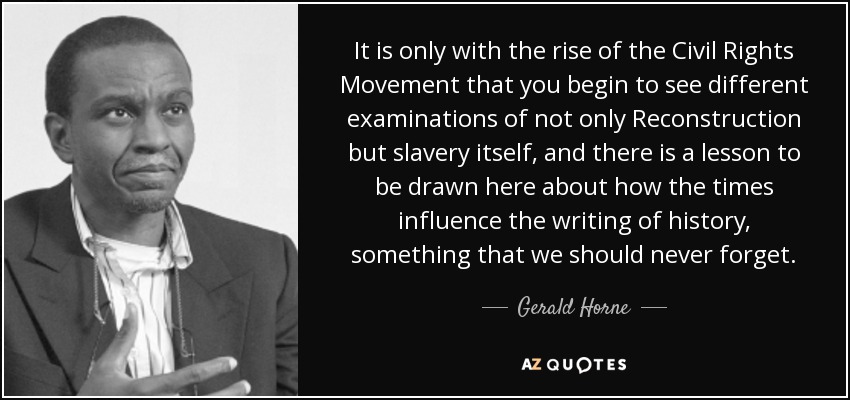 It is only with the rise of the Civil Rights Movement that you begin to see different examinations of not only Reconstruction but slavery itself, and there is a lesson to be drawn here about how the times influence the writing of history, something that we should never forget. - Gerald Horne