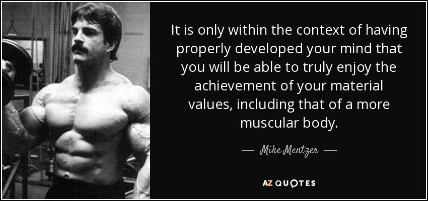 It is only within the context of having properly developed your mind that you will be able to truly enjoy the achievement of your material values, including that of a more muscular body. - Mike Mentzer