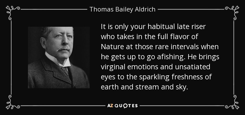 It is only your habitual late riser who takes in the full flavor of Nature at those rare intervals when he gets up to go afishing. He brings virginal emotions and unsatiated eyes to the sparkling freshness of earth and stream and sky. - Thomas Bailey Aldrich