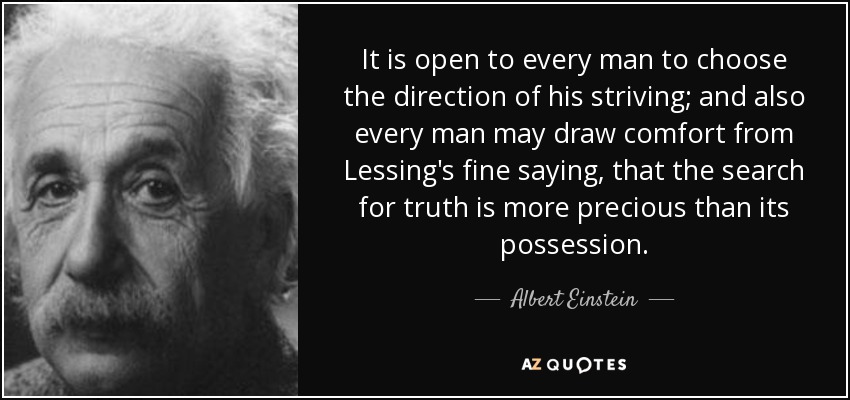 It is open to every man to choose the direction of his striving; and also every man may draw comfort from Lessing's fine saying, that the search for truth is more precious than its possession. - Albert Einstein