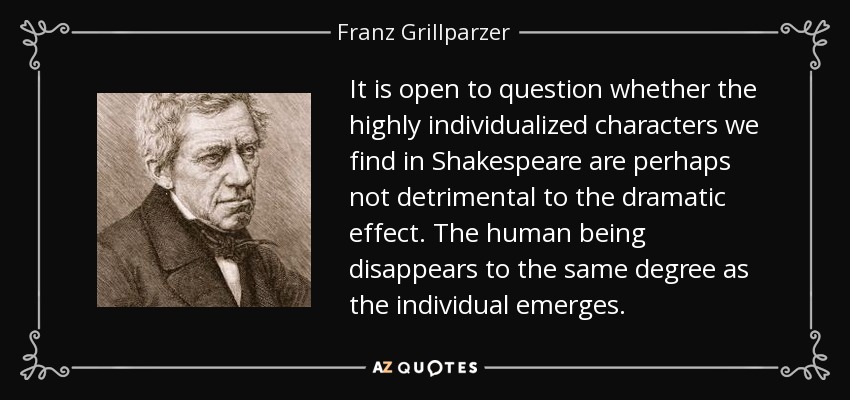 It is open to question whether the highly individualized characters we find in Shakespeare are perhaps not detrimental to the dramatic effect. The human being disappears to the same degree as the individual emerges. - Franz Grillparzer